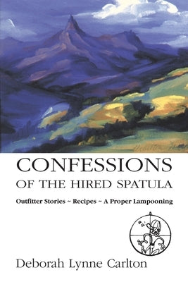 Confessions of the Hired Spatula: Outfitter Stories, Recipes, a Proper Lampooning by Carlton, Deborah Lynne