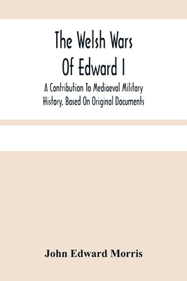 The Welsh Wars Of Edward I: A Contribution To Mediaeval Military History, Based On Original Documents by Edward Morris, John
