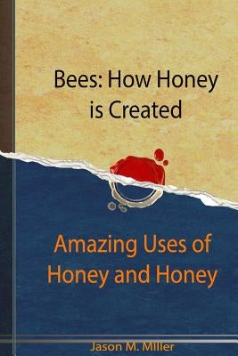 Bees: How Honey is Created: Amazing Uses of Honey and Honey Recipes by Miller, Jason M.