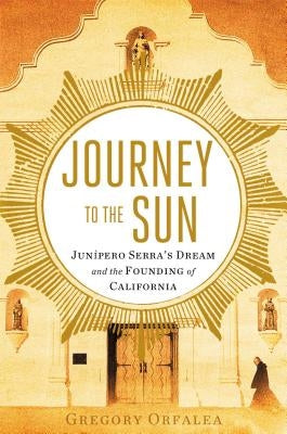 Journey to the Sun: Junipero Serra's Dream and the Founding of California by Orfalea, Gregory