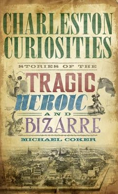 Charleston Curiosities: Stories of the Tragic, Heroic, and Bizarre by Coker, Michael