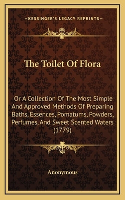 The Toilet of Flora: Or a Collection of the Most Simple and Approved Methods of Preparing Baths, Essences, Pomatums, Powders, Perfumes, and by Anonymous