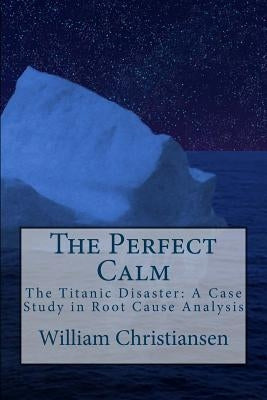 The Perfect Calm: The Titanic Disaster: A Case Study in Root Cause Analysis by Christiansen, William