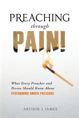 Preaching Through Pain: What Every Preacher and Person Should Know about Performing Under Pressure by James, Arthur J.