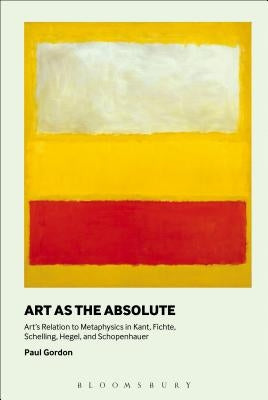 Art as the Absolute: Art's Relation to Metaphysics in Kant, Fichte, Schelling, Hegel, and Schopenhauer by Gordon, Paul