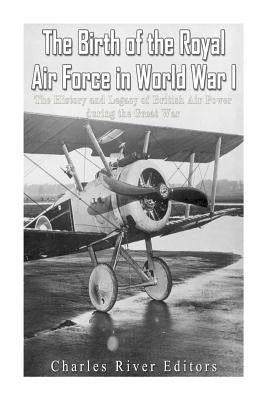 The Birth of the Royal Air Force in World War I: The History and Legacy of British Air Power during the Great War by Charles River Editors