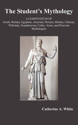 The Student's Mythology: A Compendium of Greek, Roman, Egyptian, Assyrian, Persian, Hindoo, Chinese, Thibetian, Scandinavian, Celtic, Aztec, an by White, Catherine