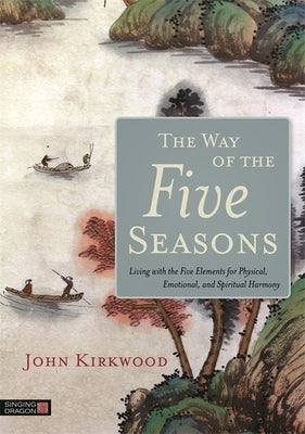 The Way of the Five Seasons: Living with the Five Elements for Physical, Emotional, and Spiritual Harmony by Kirkwood, John