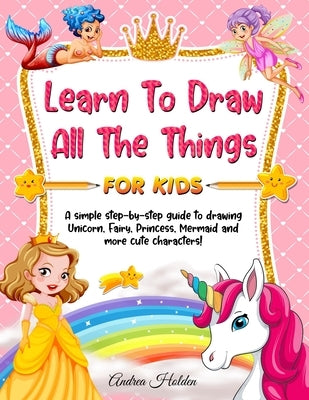Learn to Draw All The Things For Kids: A Fun and Simple Step-by-Step Guide for Children to Learn How to Draw Unicorn, Fairy, Princess, Mermaid, and Mo by Holden, Andrea