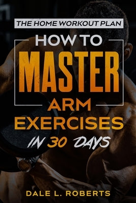 The Home Workout Plan: How to Master Arm Exercises in 30 Days by Roberts, Dale L.