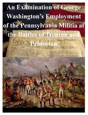 An Examination of George Washington's Employment of the Pennsylvania Militia at the Battles of Trenton and Princeton by U. S. Army War College