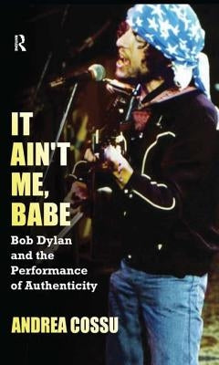 It Ain't Me, Babe: Bob Dylan and the Performance of Authenticity by Cossu, Andrea
