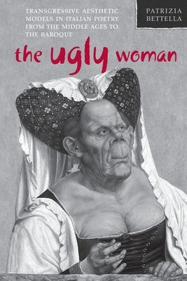 Ugly Woman: Transgressive Aesthetic Models in Italian Poetry from the Middle Ages to the Baroque by Bettella, Patrizia