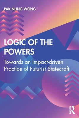 Logic of the Powers: Towards an Impact-Driven Practice of Futurist Statecraft by Nung Wong, Pak