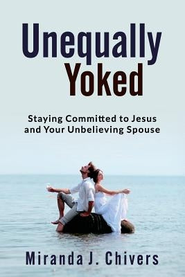 Unequally Yoked: Staying Committed to Jesus and Your Unbelieving Spouse by Chivers, Miranda J.