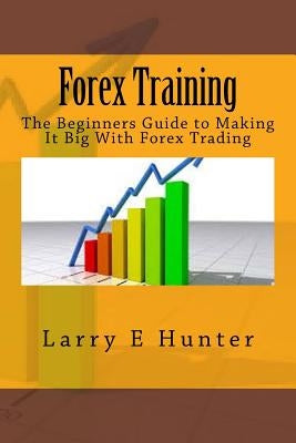 Forex Training: The Beginners Guide to Making It Big With Forex Trading by Hunter, Larry E.