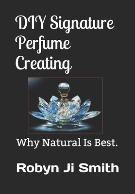 DIY Signature Perfume Creating: Why Natural Is Best. by Ji -. Smith, Robyn