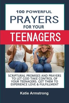 100 Powerful Prayers for Your Teenagers: Powerful Promises and Prayers to Let God Take Control of Your Teenagers & Get Them to Experience Love & Fulfi by Armstrong, Katie