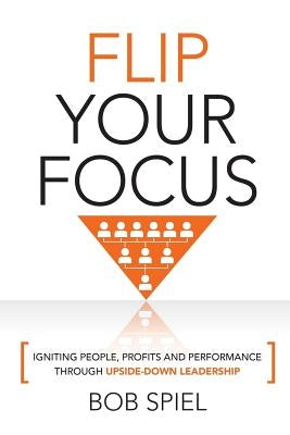 Flip Your Focus: Igniting People, Profits and Performance through Upside-Down by Spiel, Bob