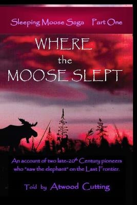 Where the Moose Slept: An account of two late-20th Century pioneers who saw the elephant on the last frontier by Cutting, Atwood