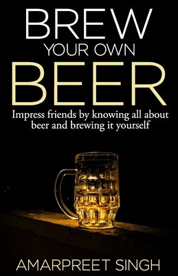 Brew Your Own Beer - The ultimate Beer Brewing Guide by Singh, Amarpreet