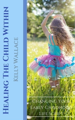 Healing The Child Within: Changing Your Early Childhood Life Script by Wallace, Kelly