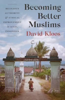 Becoming Better Muslims: Religious Authority and Ethical Improvement in Aceh, Indonesia by Kloos, David