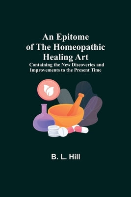 An Epitome of the Homeopathic Healing Art; Containing the New Discoveries and Improvements to the Present Time by L. Hill, B.