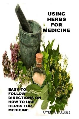 Using Herbs For Medicine: Easy To follow Directions On How To Use Herbs For Medicine by Hill, Beverly