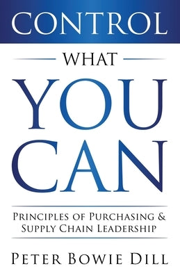 Control What You Can: Principles of Purchasing & Supply Chain Leadership by Dill, Peter Bowie