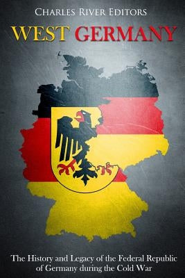 West Germany: The History and Legacy of the Federal Republic of Germany during the Cold War by Charles River Editors