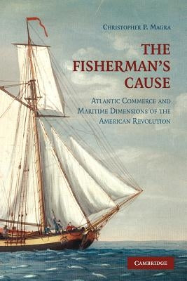 The Fisherman's Cause: Atlantic Commerce and Maritime Dimensions of the American Revolution by Magra, Christopher P.