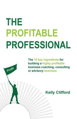 The Profitable Professional: The 10 key ingredients for building a highly profitable business coaching, consulting or advisory business. by Clifford, Kelly