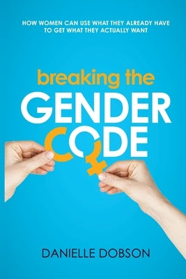 Breaking the Gender Code: How women can use what they already have to get what they actually want by Dobson, Danielle