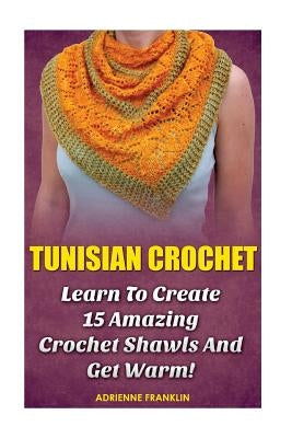 Tunisian Crochet: Learn to Creat 15 Amazing Crochet Shawls and Get Warm!: (Tunisian Crochet, Crochet Scarves, Crochet Shawls, How To Cro by Franklin, Adrienne