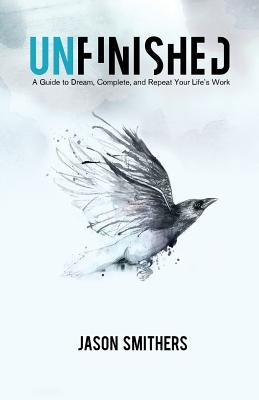 Unfinished: A Guide To Dream, Complete and Repeat Your Life's Work by Smithers, Jason