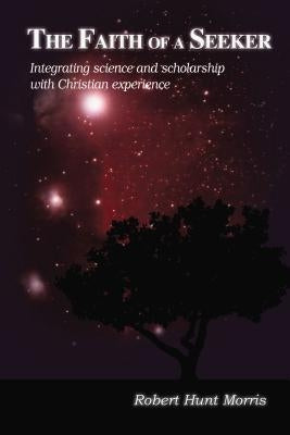 The Faith of a Seeker: Integrating Science and Scholarship with Christian Experience by Morris, Robert H.