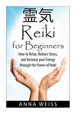 Reiki For Beginners: How to Relax, Reduce Stress, and Increase your Energy through the Power of Reiki by Weiss, Anna