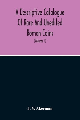 A Descriptive Catalogue Of Rare And Unedited Roman Coins: From The Earliest Period Of The Roman Coinage, To The Extinction Of The Empire Under Constan by Y. Akerman, J.