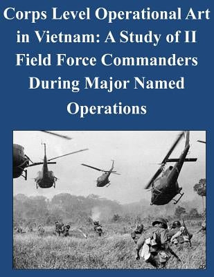 Corps Level Operational Art in Vietnam: A Study of II Field Force Commanders During Major Named Operations by United States Army Command and General S