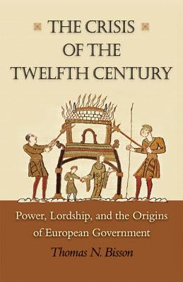 The Crisis of the Twelfth Century: Power, Lordship, and the Origins of European Government by Bisson, Thomas N.