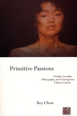 Primitive Passions: Visuality, Sexuality, Ethnography, and Contemporary Chinese Cinema by Chow, Rey
