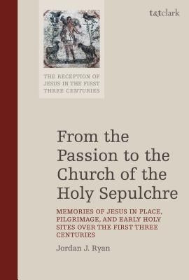 From the Passion to the Church of the Holy Sepulchre: Memories of Jesus in Place, Pilgrimage, and Early Holy Sites Over the First Three Centuries by Ryan, Jordan J.