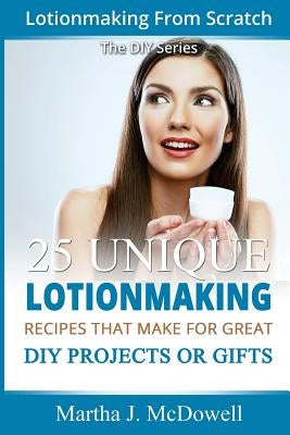 Lotion Making From Scratch: 25 Unique Lotionmaking Recipes That Make For Great DIY Projects Or Gifts by McDowell, Martha J.