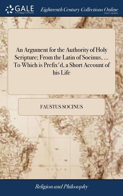 An Argument for the Authority of Holy Scripture; From the Latin of Socinus, ... To Which is Prefix'd, a Short Account of his Life by Socinus, Faustus
