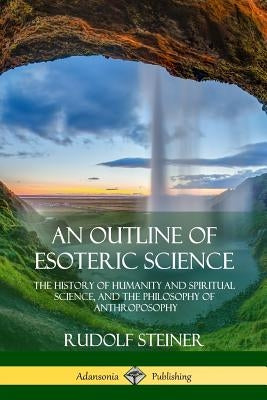An Outline of Esoteric Science: The History of Humanity and Spiritual Science, and the Philosophy of Anthroposophy by Steiner, Rudolf