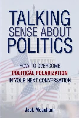 Talking Sense about Politics: How to Overcome Political Polarization in Your Next Conversation by Meacham, Jack