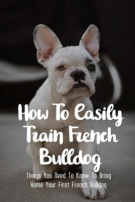 How To Easily Train French Bulldog: Things You Need To Know To Bring Home Your First French Bulldog: Simple Tips For Getting A French Bulldog Puppy by Propps, Suzann