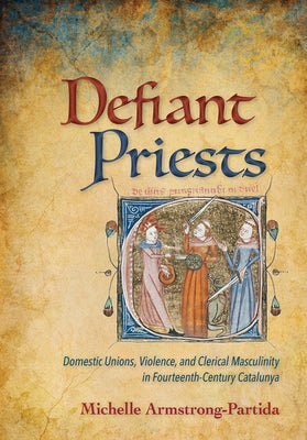 Defiant Priests: Domestic Unions, Violence, and Clerical Masculinity in Fourteenth-Century Catalunya by Armstrong-Partida, Michelle