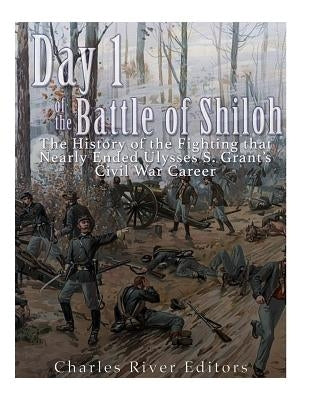 Day 1 of the Battle of Shiloh: The History of the Fighting that Nearly Ended Ulysses S. Grant's Civil War Career by Charles River Editors